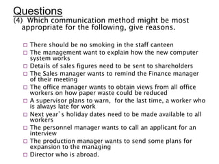 Questions
(4) Which communication method might be most
appropriate for the following, give reasons.
 There should be no smoking in the staff canteen
 The management want to explain how the new computer
system works
 Details of sales figures need to be sent to shareholders
 The Sales manager wants to remind the Finance manager
of their meeting
 The office manager wants to obtain views from all office
workers on how paper waste could be reduced
 A supervisor plans to warn, for the last time, a worker who
is always late for work
 Next year’s holiday dates need to be made available to all
workers
 The personnel manager wants to call an applicant for an
interview
 The production manager wants to send some plans for
expansion to the managing
 Director who is abroad.
 