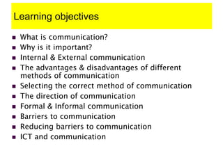 Learning objectives
 What is communication?
 Why is it important?
 Internal & External communication
 The advantages & disadvantages of different
methods of communication
 Selecting the correct method of communication
 The direction of communication
 Formal & Informal communication
 Barriers to communication
 Reducing barriers to communication
 ICT and communication
 