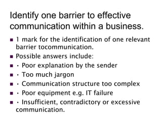 Identify one barrier to effective
communication within a business.
 1 mark for the identification of one relevant
barrier tocommunication.
 Possible answers include:
 • Poor explanation by the sender
 • Too much jargon
 • Communication structure too complex
 • Poor equipment e.g. IT failure
 • Insufficient, contradictory or excessive
communication.
 