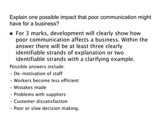 Explain one possible impact that poor communication might
have for a business?
 For 3 marks, development will clearly show how
poor communication affects a business. Within the
answer there will be at least three clearly
identifiable strands of explanation or two
identifiable strands with a clarifying example.
Possible answers include:
• De-motivation of staff
• Workers become less efficient
• Mistakes made
• Problems with suppliers
• Customer dissatisfaction
• Poor or slow decision making.
 