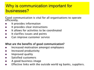 Why is communication important for
businesses?
Good communication is vital for all organisations to operate
efficiently.
 It provides information
 It provides clear instructions
 It allows for activities to be coordinated
 It clarifies issues and points
 Can improve customer service
What are the benefits of good communication?
 Increased motivation amongst employees
 Increased productivity
 Improved quality
 Satisfied customers
 A good business image
 Effective links with the outside world eg banks, suppliers.
 