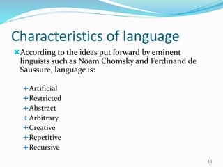 Characteristics of language
According to the ideas put forward by eminent
linguists such as Noam Chomsky and Ferdinand de
Saussure, language is:
Artificial
Restricted
Abstract
Arbitrary
Creative
Repetitive
Recursive
10
 