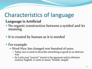 Characteristics of language
Language is Artificial
 No organic construction between a symbol and its
meaning
 It is created by human as it is needed
 For example
 Word Nice: has changed over hundred of years.
 Today nice is used to describe something as good in an abstract
way.
 Its Latin root “nescire” meant to be ignorant and in thirteen
century English, it came to mean “foolish, stupid’.
11
 