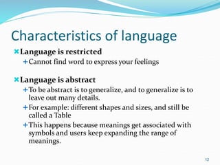 Characteristics of language
Language is restricted
Cannot find word to express your feelings
Language is abstract
To be abstract is to generalize, and to generalize is to
leave out many details.
For example: different shapes and sizes, and still be
called a Table
This happens because meanings get associated with
symbols and users keep expanding the range of
meanings.
12
 