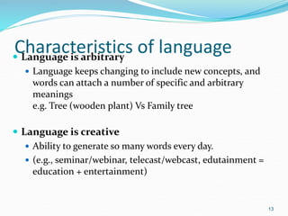 Characteristics of language
 Language is arbitrary
 Language keeps changing to include new concepts, and
words can attach a number of specific and arbitrary
meanings
e.g. Tree (wooden plant) Vs Family tree
 Language is creative
 Ability to generate so many words every day.
 (e.g., seminar/webinar, telecast/webcast, edutainment =
education + entertainment)
13
 