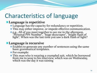 Characteristics of language
Language is repetitive
Language has the capacity for redundancy or repetition.
This may either improve, or impede effective communication.
e.g., All of you meet together to see me in the afternoon,
"Personal PIN Number”, "huge skyscraper“, "bright flash of
light“, When was the last time you saw a dark flash of light?
Language is recursive
Enables to generate any number of sentences using the same
basic grammatical templates.
For example:
This man who is wearing a crumpled suit, which he borrowed
from me to wear to his interview, which was on Wednesday,
which was the day it was raining
14
 