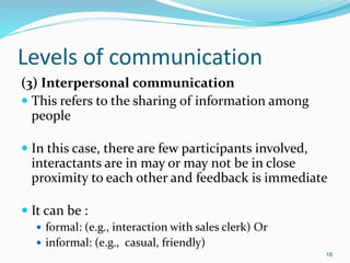 Levels of communication
(3) Interpersonal communication
 This refers to the sharing of information among
people
 In this case, there are few participants involved,
interactants are in may or may not be in close
proximity to each other and feedback is immediate
 It can be :
 formal: (e.g., interaction with sales clerk) Or
 informal: (e.g., casual, friendly)
16
 