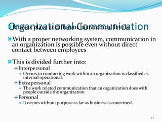 Organizational Communication
It takes place at different hierarchical levels
With a proper networking system, communication in
an organization is possible even without direct
contact between employees
This is divided further into:
Interpersonal
 Occurs in conducting work within an organization is classified as
internal operational.
Extrapersonal
 The work related communication that an organization does with
people outside the organization
Personal
 It occurs without purpose as far as business is concerned.
17
 