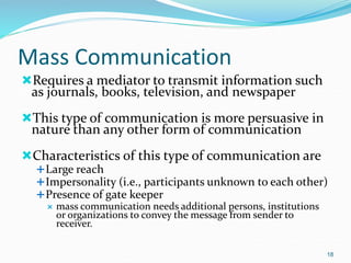 Mass Communication
Requires a mediator to transmit information such
as journals, books, television, and newspaper
This type of communication is more persuasive in
nature than any other form of communication
Characteristics of this type of communication are
Large reach
Impersonality (i.e., participants unknown to each other)
Presence of gate keeper
 mass communication needs additional persons, institutions
or organizations to convey the message from sender to
receiver.
18
 