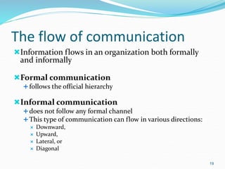 The flow of communication
Information flows in an organization both formally
and informally
Formal communication
follows the official hierarchy
Informal communication
does not follow any formal channel
This type of communication can flow in various directions:
 Downward,
 Upward,
 Lateral, or
 Diagonal
19
 