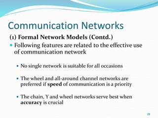 Communication Networks
(1) Formal Network Models (Contd.)
 Following features are related to the effective use
of communication network
 No single network is suitable for all occasions
 The wheel and all-around channel networks are
preferred if speed of communication is a priority
 The chain, Y and wheel networks serve best when
accuracy is crucial
28
 