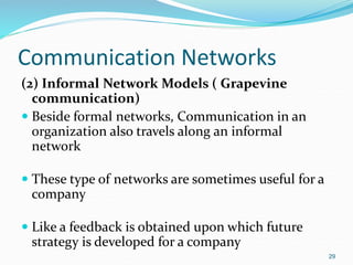 Communication Networks
(2) Informal Network Models ( Grapevine
communication)
 Beside formal networks, Communication in an
organization also travels along an informal
network
 These type of networks are sometimes useful for a
company
 Like a feedback is obtained upon which future
strategy is developed for a company
29
 