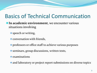 Basics of Technical Communication
In academic environment, we encounter various
situations involving
speech or writing,
conversation with friends,
professors or office staff to achieve various purposes
seminars, group discussions, written tests,
examinations
and laboratory or project report submissions on diverse topics
3
 