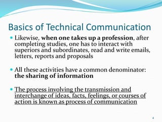 Basics of Technical Communication
 Likewise, when one takes up a profession, after
completing studies, one has to interact with
superiors and subordinates, read and write emails,
letters, reports and proposals
 All these activities have a common denominator:
the sharing of information
 The process involving the transmission and
interchange of ideas, facts, feelings, or courses of
action is known as process of communication
4
 