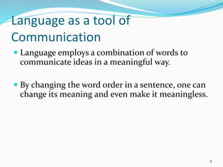 Language as a tool of
Communication
 Language employs a combination of words to
communicate ideas in a meaningful way.
 By changing the word order in a sentence, one can
change its meaning and even make it meaningless.
9
 