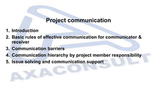 Project communication
1. Introduction
2. Basic rules of effective communication for communicator &
receiver
3. Communication barriers
4. Communication hierarchy by project member responsibility
5. Issue solving and communication support
 