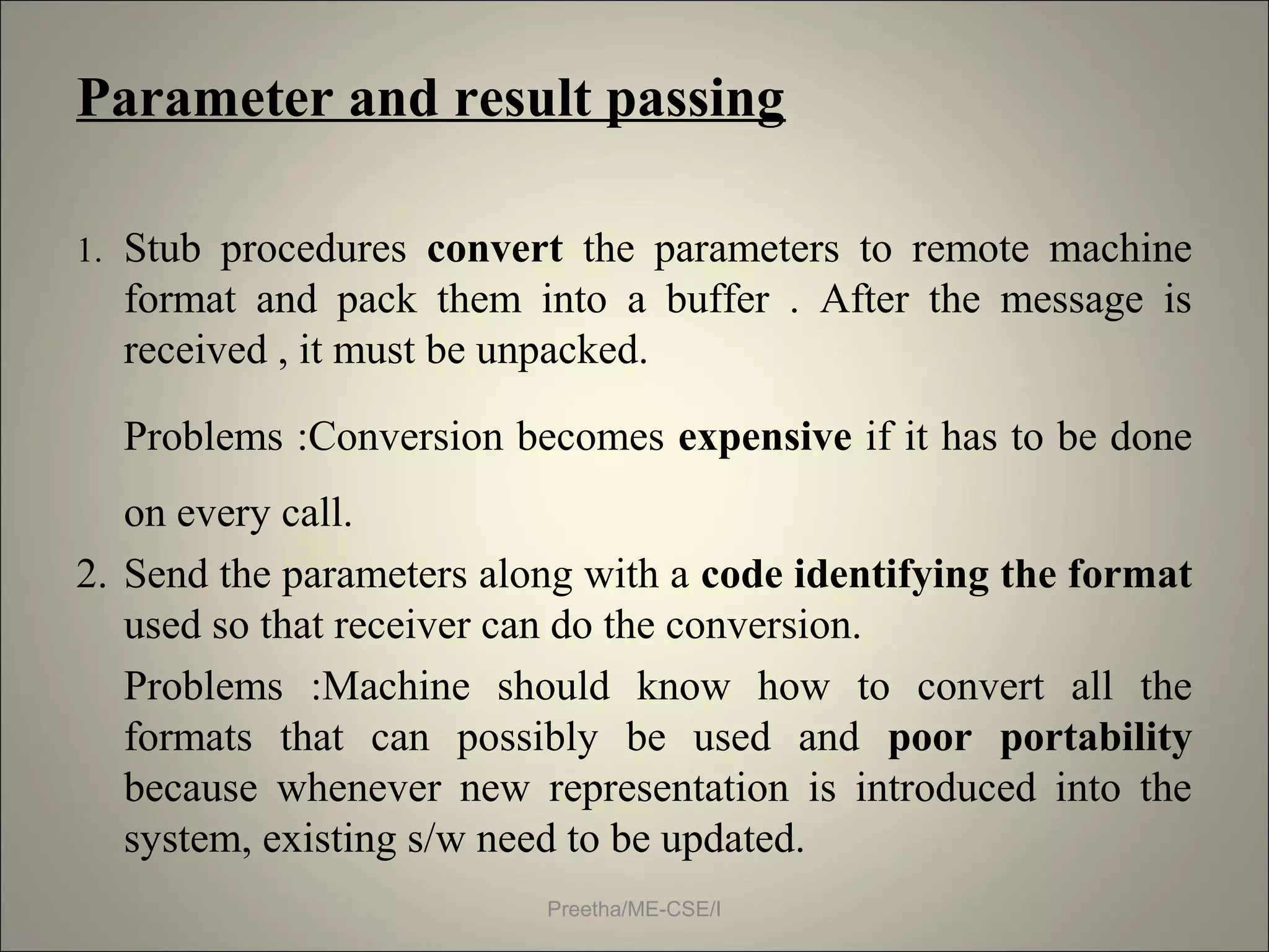 Parameter and result passing
1. Stub procedures convert the parameters to remote machine
format and pack them into a buffer . After the message is
received , it must be unpacked.
Problems :Conversion becomes expensive if it has to be done
on every call.
2. Send the parameters along with a code identifying the format
used so that receiver can do the conversion.
Problems :Machine should know how to convert all the
formats that can possibly be used and poor portability
because whenever new representation is introduced into the
system, existing s/w need to be updated.
Preetha/ME-CSE/I
 