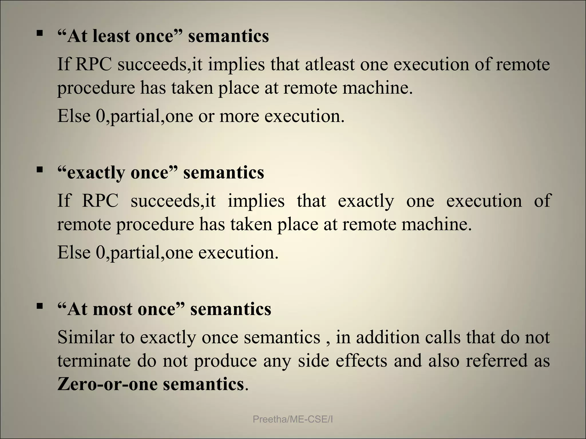  “At least once” semantics
If RPC succeeds,it implies that atleast one execution of remote
procedure has taken place at remote machine.
Else 0,partial,one or more execution.
 “exactly once” semantics
If RPC succeeds,it implies that exactly one execution of
remote procedure has taken place at remote machine.
Else 0,partial,one execution.
 “At most once” semantics
Similar to exactly once semantics , in addition calls that do not
terminate do not produce any side effects and also referred as
Zero-or-one semantics.
Preetha/ME-CSE/I
 