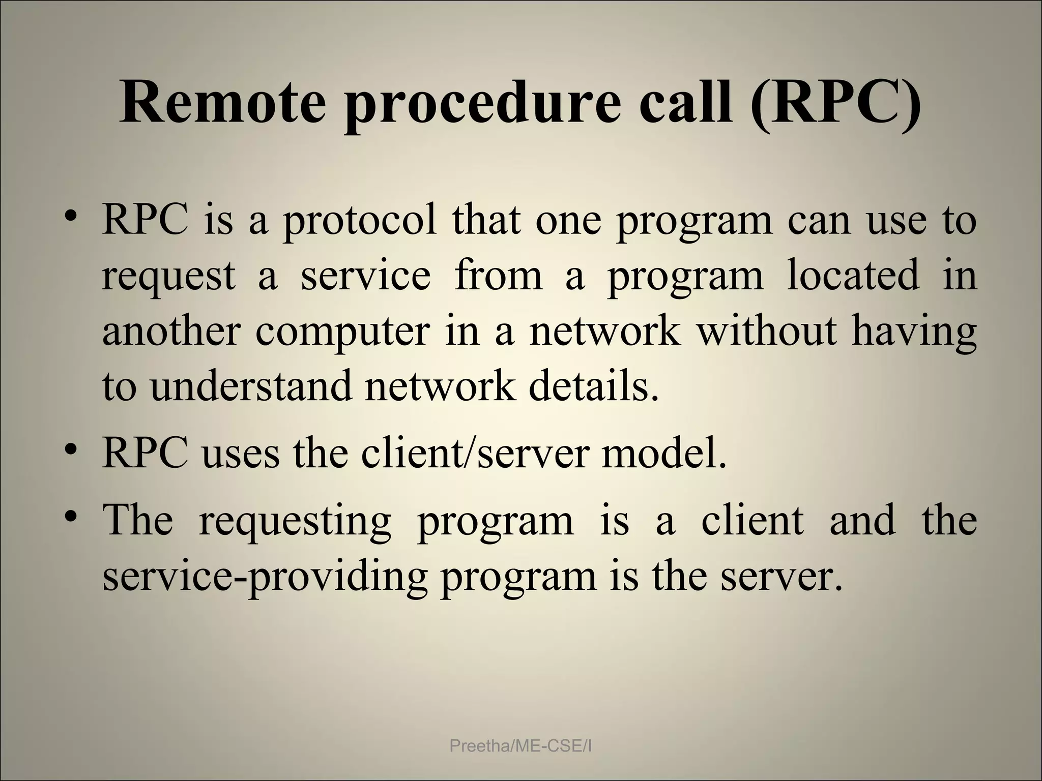 Remote procedure call (RPC)
• RPC is a protocol that one program can use to
request a service from a program located in
another computer in a network without having
to understand network details.
• RPC uses the client/server model.
• The requesting program is a client and the
service-providing program is the server.
Preetha/ME-CSE/I
 
