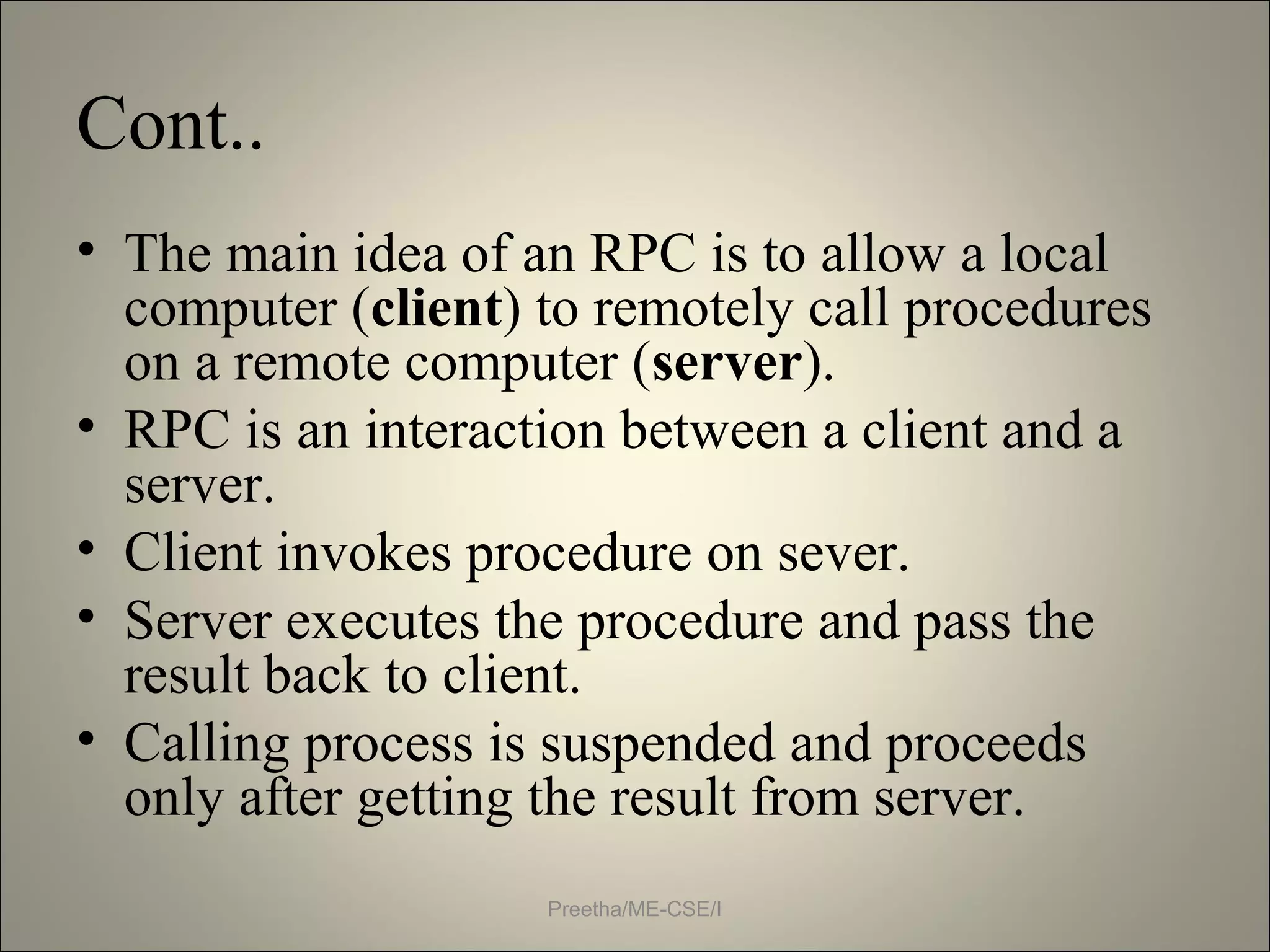Cont..
• The main idea of an RPC is to allow a local
computer (client) to remotely call procedures
on a remote computer (server).
• RPC is an interaction between a client and a
server.
• Client invokes procedure on sever.
• Server executes the procedure and pass the
result back to client.
• Calling process is suspended and proceeds
only after getting the result from server.
Preetha/ME-CSE/I
 