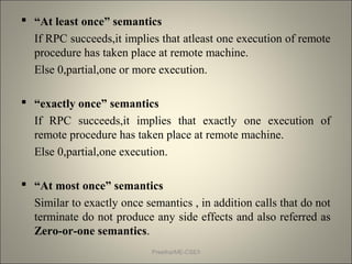  “At least once” semantics
If RPC succeeds,it implies that atleast one execution of remote
procedure has taken place at remote machine.
Else 0,partial,one or more execution.
 “exactly once” semantics
If RPC succeeds,it implies that exactly one execution of
remote procedure has taken place at remote machine.
Else 0,partial,one execution.
 “At most once” semantics
Similar to exactly once semantics , in addition calls that do not
terminate do not produce any side effects and also referred as
Zero-or-one semantics.
Preetha/ME-CSE/I
 
