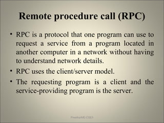 Remote procedure call (RPC)
• RPC is a protocol that one program can use to
request a service from a program located in
another computer in a network without having
to understand network details.
• RPC uses the client/server model.
• The requesting program is a client and the
service-providing program is the server.
Preetha/ME-CSE/I
 