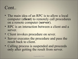 Cont..
• The main idea of an RPC is to allow a local
computer (client) to remotely call procedures
on a remote computer (server).
• RPC is an interaction between a client and a
server.
• Client invokes procedure on sever.
• Server executes the procedure and pass the
result back to client.
• Calling process is suspended and proceeds
only after getting the result from server.
Preetha/ME-CSE/I
 
