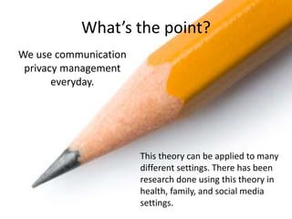 What’s the point?
We use communication
privacy management
everyday.
This theory can be applied to many
different settings. There has been
research done using this theory in
health, family, and social media
settings.
 