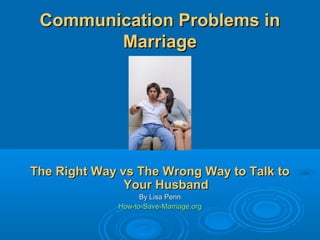 Communication Problems in
        Marriage




The Right Way vs The Wrong Way to Talk to
               Your Husband
                   By Lisa Penn
             How-to-Save-Marriage.org
 