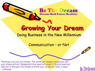 Growing Your Dream Doing Business in the New Millennium Communication – or Not &quot;Nothing is as real as a dream. The world can change around you, but your dream will not. Responsibilities need not erase it. Duties need not obscure it. Because the dream is within you, no one can take it away.&quot;  --Unknown 
