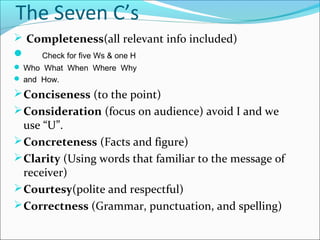  Completeness(all relevant info included)
 Check for five Ws & one H
 Who What When Where Why
 and How.
Conciseness (to the point)
Consideration (focus on audience) avoid I and we
use “U”.
Concreteness (Facts and figure)
Clarity (Using words that familiar to the message of
receiver)
Courtesy(polite and respectful)
Correctness (Grammar, punctuation, and spelling)
The Seven C’s
 