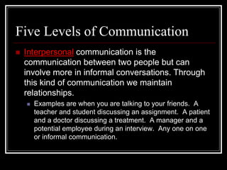 Five Levels of Communication
 Interpersonal communication is the
communication between two people but can
involve more in informal conversations. Through
this kind of communication we maintain
relationships.
 Examples are when you are talking to your friends. A
teacher and student discussing an assignment. A patient
and a doctor discussing a treatment. A manager and a
potential employee during an interview. Any one on one
or informal communication.
 
