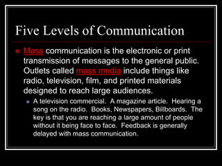 Five Levels of Communication
 Mass communication is the electronic or print
transmission of messages to the general public.
Outlets called mass media include things like
radio, television, film, and printed materials
designed to reach large audiences.
 A television commercial. A magazine article. Hearing a
song on the radio. Books, Newspapers, Billboards. The
key is that you are reaching a large amount of people
without it being face to face. Feedback is generally
delayed with mass communication.
 