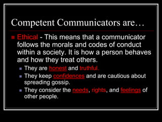 Competent Communicators are…
 Ethical - This means that a communicator
follows the morals and codes of conduct
within a society. It is how a person behaves
and how they treat others.
 They are honest and truthful.
 They keep confidences and are cautious about
spreading gossip.
 They consider the needs, rights, and feelings of
other people.
 