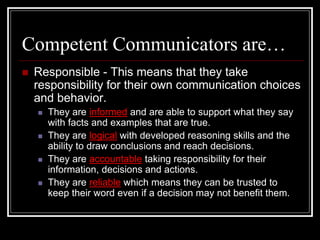 Competent Communicators are…
 Responsible - This means that they take
responsibility for their own communication choices
and behavior.
 They are informed and are able to support what they say
with facts and examples that are true.
 They are logical with developed reasoning skills and the
ability to draw conclusions and reach decisions.
 They are accountable taking responsibility for their
information, decisions and actions.
 They are reliable which means they can be trusted to
keep their word even if a decision may not benefit them.
 