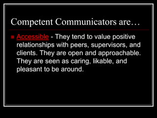 Competent Communicators are…
 Accessible - They tend to value positive
relationships with peers, supervisors, and
clients. They are open and approachable.
They are seen as caring, likable, and
pleasant to be around.
 