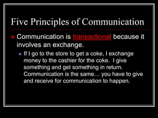 Five Principles of Communication
 Communication is transactional because it
involves an exchange.
 If I go to the store to get a coke, I exchange
money to the cashier for the coke. I give
something and get something in return.
Communication is the same… you have to give
and receive for communication to happen.
 
