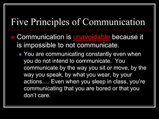 Five Principles of Communication
 Communication is unavoidable because it
is impossible to not communicate.
 You are communicating constantly even when
you do not intend to communicate. You
communicate by the way you sit or move, by the
way you speak, by what you wear, by your
actions…. Even when you sleep in class, you’re
communicating that you are bored or that you
don’t care.
 