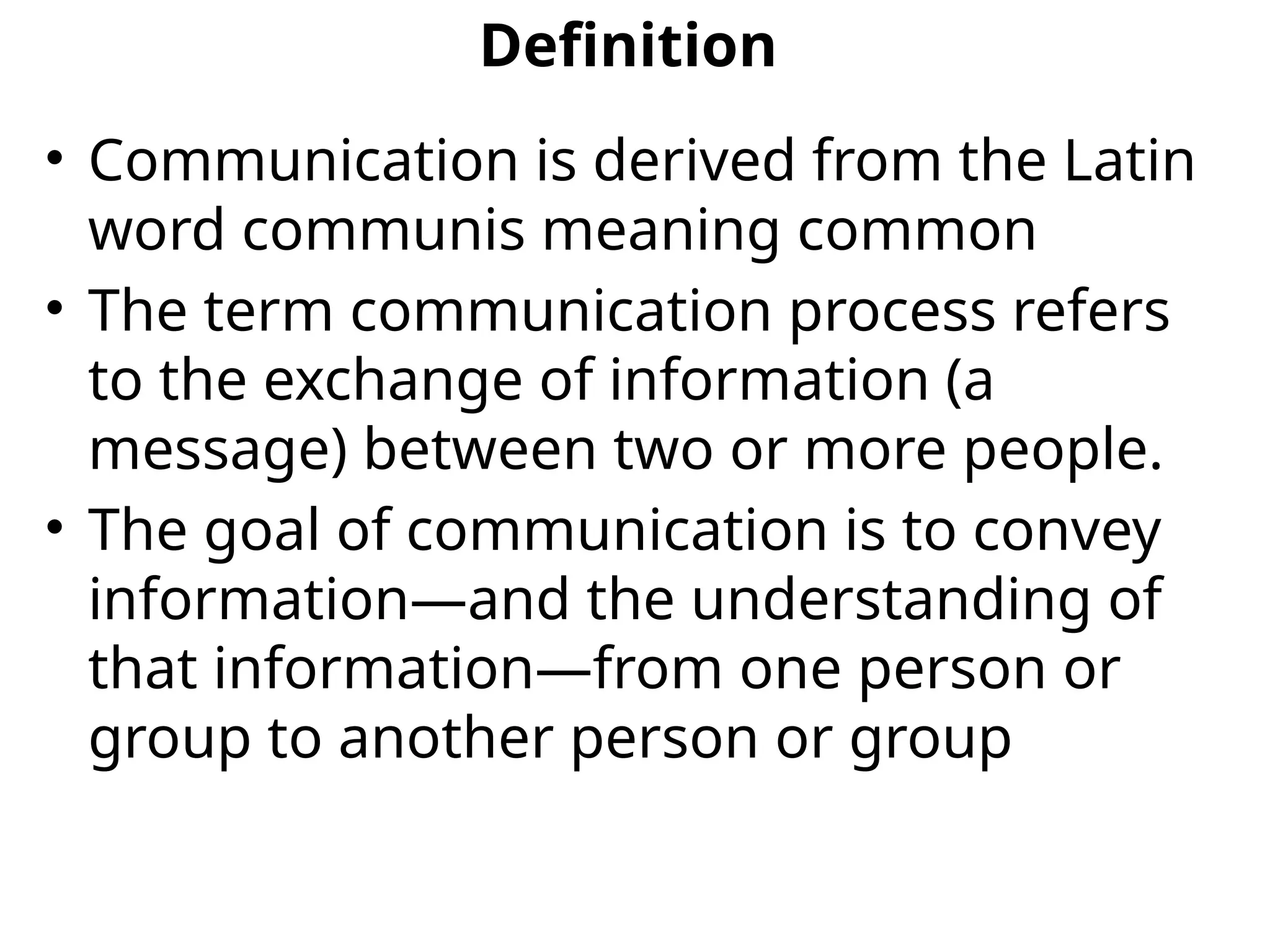 Definition
• Communication is derived from the Latin
word communis meaning common
• The term communication process refers
to the exchange of information (a
message) between two or more people.
• The goal of communication is to convey
information—and the understanding of
that information—from one person or
group to another person or group
 