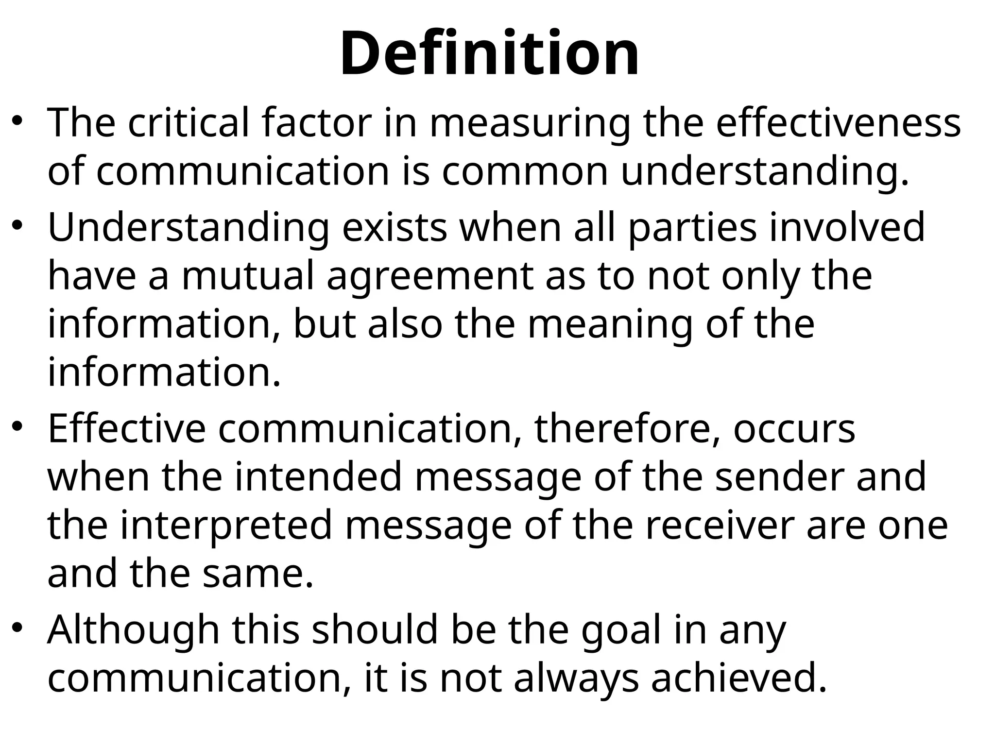 Definition
• The critical factor in measuring the effectiveness
of communication is common understanding.
• Understanding exists when all parties involved
have a mutual agreement as to not only the
information, but also the meaning of the
information.
• Effective communication, therefore, occurs
when the intended message of the sender and
the interpreted message of the receiver are one
and the same.
• Although this should be the goal in any
communication, it is not always achieved.
 