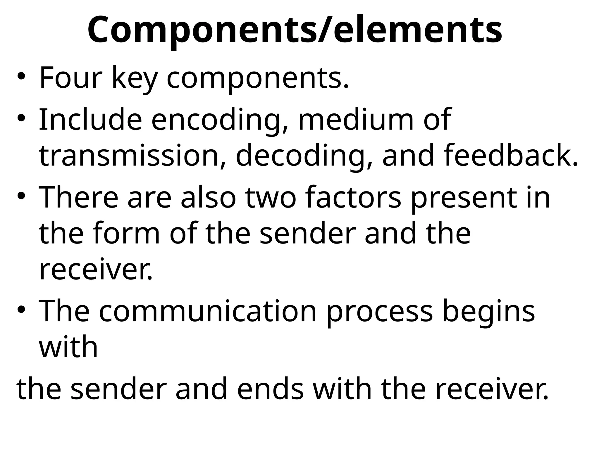 Components/elements
• Four key components.
• Include encoding, medium of
transmission, decoding, and feedback.
• There are also two factors present in
the form of the sender and the
receiver.
• The communication process begins
with
the sender and ends with the receiver.
 