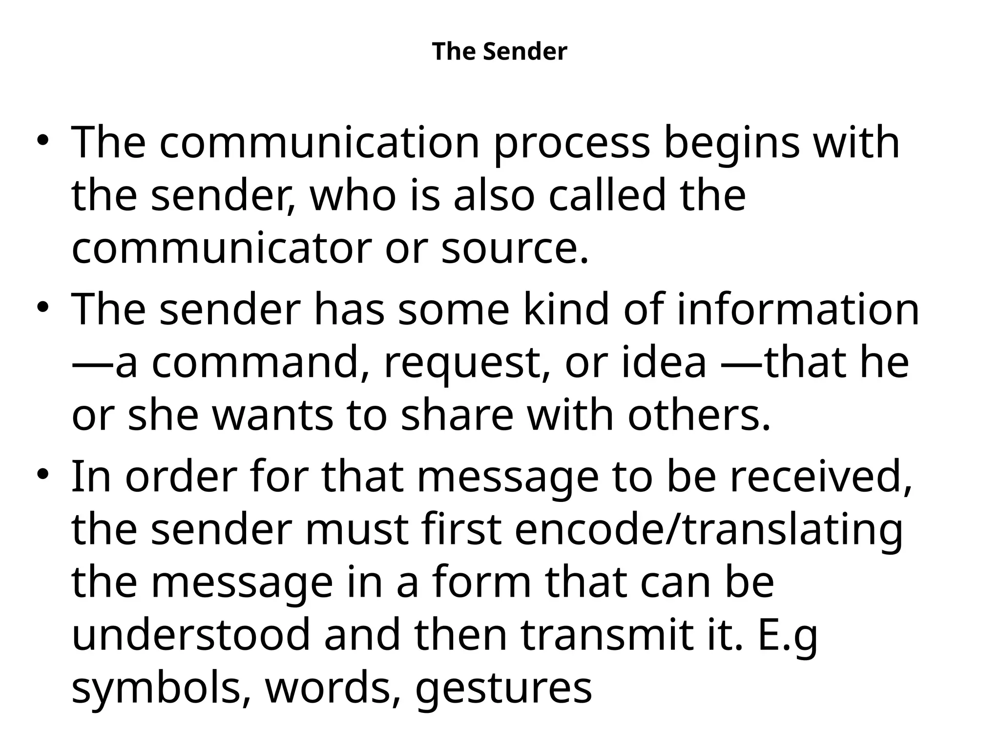 The Sender
• The communication process begins with
the sender, who is also called the
communicator or source.
• The sender has some kind of information
—a command, request, or idea —that he
or she wants to share with others.
• In order for that message to be received,
the sender must first encode/translating
the message in a form that can be
understood and then transmit it. E.g
symbols, words, gestures
 