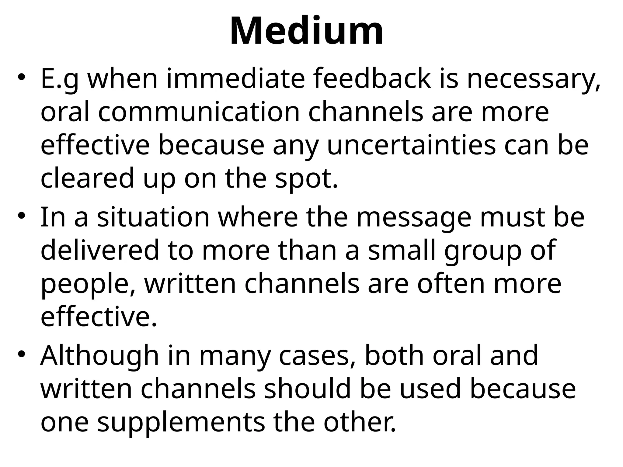 Medium
• E.g when immediate feedback is necessary,
oral communication channels are more
effective because any uncertainties can be
cleared up on the spot.
• In a situation where the message must be
delivered to more than a small group of
people, written channels are often more
effective.
• Although in many cases, both oral and
written channels should be used because
one supplements the other.
 