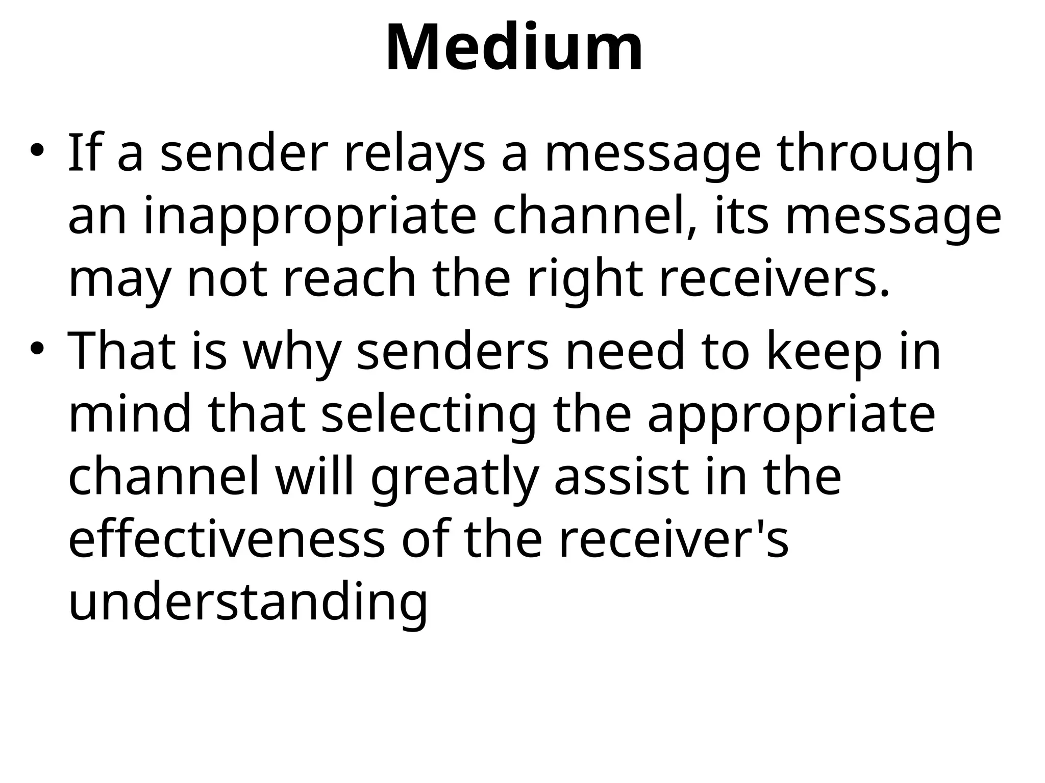 Medium
• If a sender relays a message through
an inappropriate channel, its message
may not reach the right receivers.
• That is why senders need to keep in
mind that selecting the appropriate
channel will greatly assist in the
effectiveness of the receiver's
understanding
 
