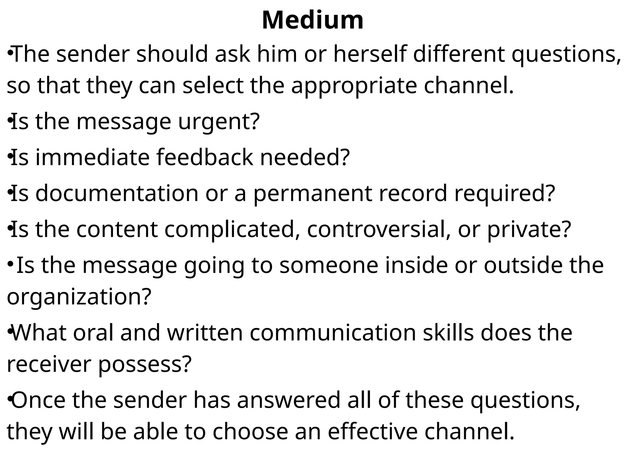Medium
•The sender should ask him or herself different questions,
so that they can select the appropriate channel.
•Is the message urgent?
•Is immediate feedback needed?
•Is documentation or a permanent record required?
•Is the content complicated, controversial, or private?
•Is the message going to someone inside or outside the
organization?
•What oral and written communication skills does the
receiver possess?
•Once the sender has answered all of these questions,
they will be able to choose an effective channel.
 