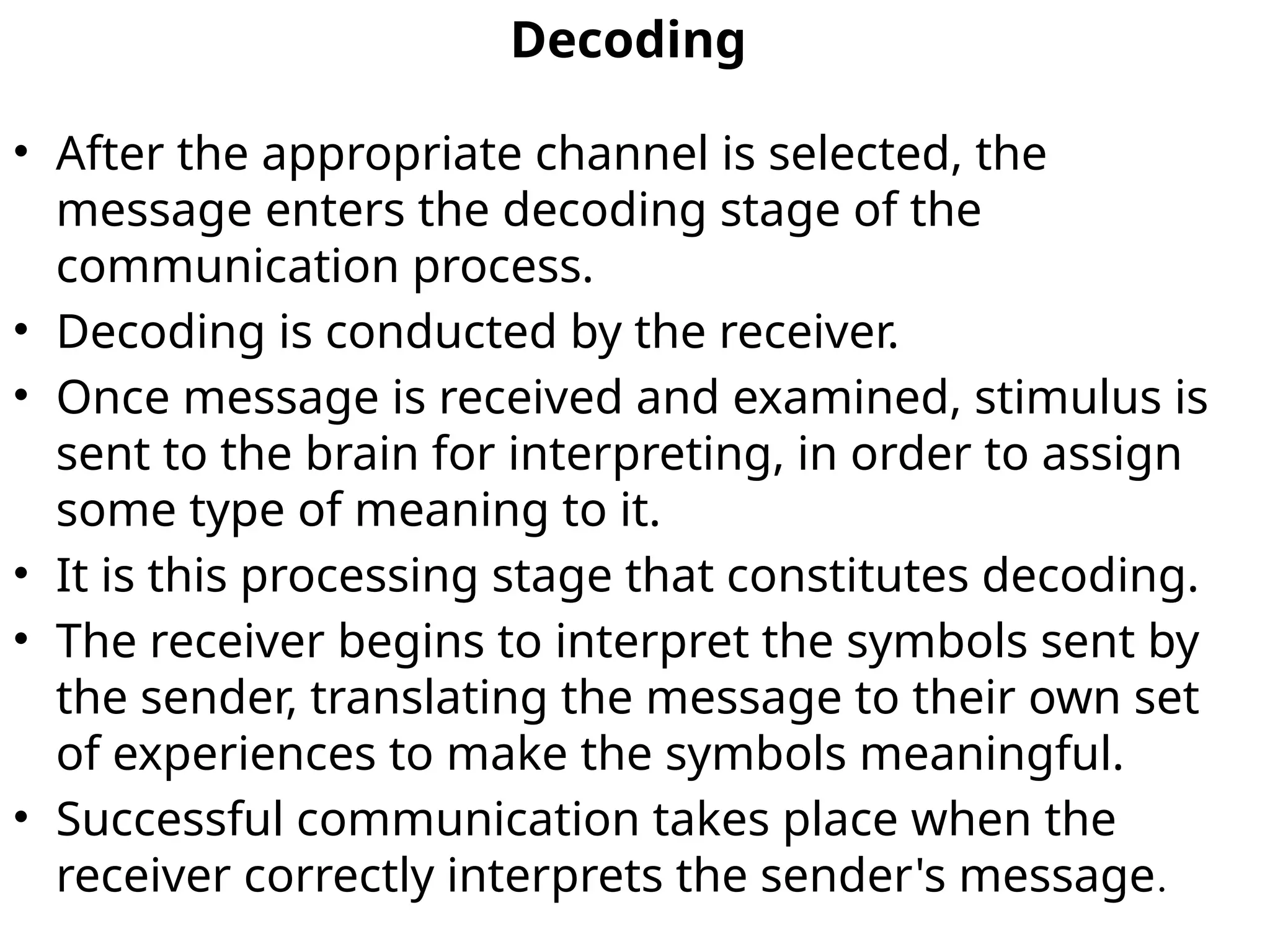 Decoding
• After the appropriate channel is selected, the
message enters the decoding stage of the
communication process.
• Decoding is conducted by the receiver.
• Once message is received and examined, stimulus is
sent to the brain for interpreting, in order to assign
some type of meaning to it.
• It is this processing stage that constitutes decoding.
• The receiver begins to interpret the symbols sent by
the sender, translating the message to their own set
of experiences to make the symbols meaningful.
• Successful communication takes place when the
receiver correctly interprets the sender's message.
 
