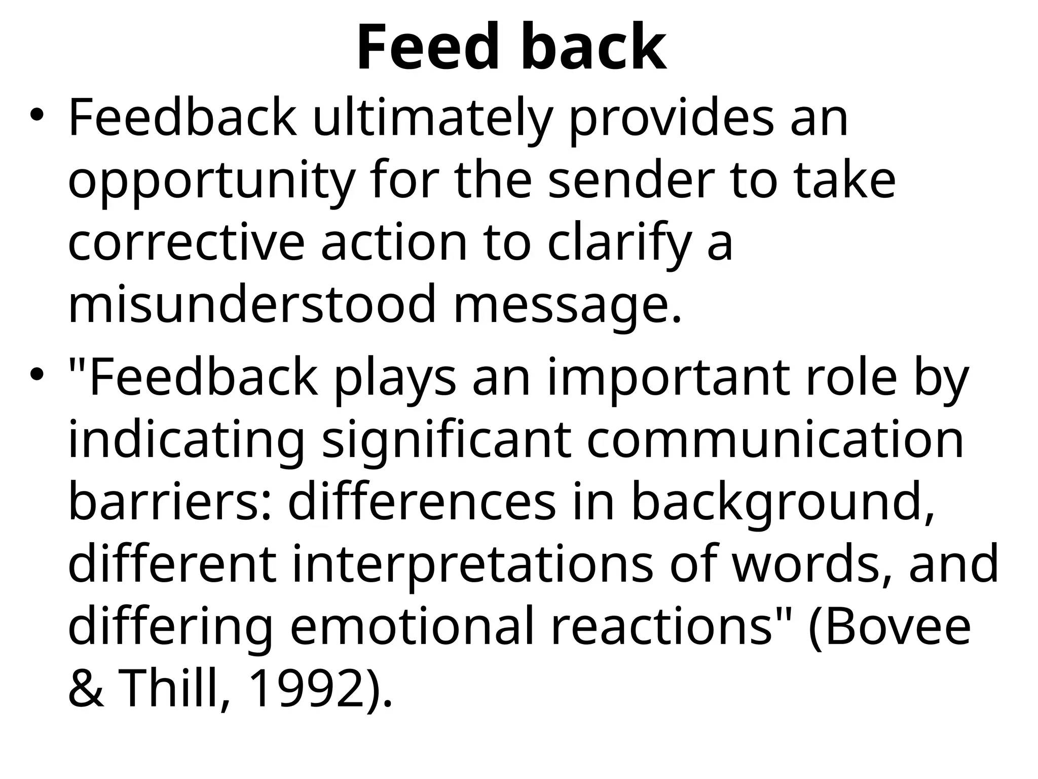 Feed back
• Feedback ultimately provides an
opportunity for the sender to take
corrective action to clarify a
misunderstood message.
• "Feedback plays an important role by
indicating significant communication
barriers: differences in background,
different interpretations of words, and
differing emotional reactions" (Bovee
& Thill, 1992).
 