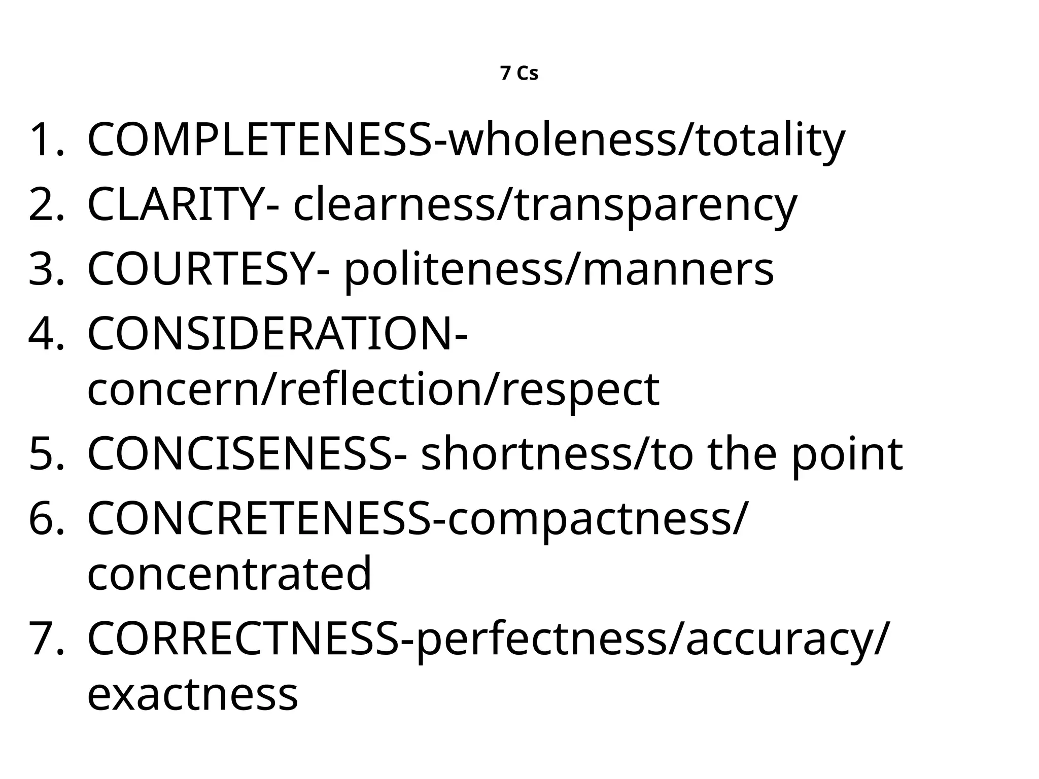 7 Cs
1. COMPLETENESS-wholeness/totality
2. CLARITY- clearness/transparency
3. COURTESY- politeness/manners
4. CONSIDERATION-
concern/reflection/respect
5. CONCISENESS- shortness/to the point
6. CONCRETENESS-compactness/
concentrated
7. CORRECTNESS-perfectness/accuracy/
exactness
 