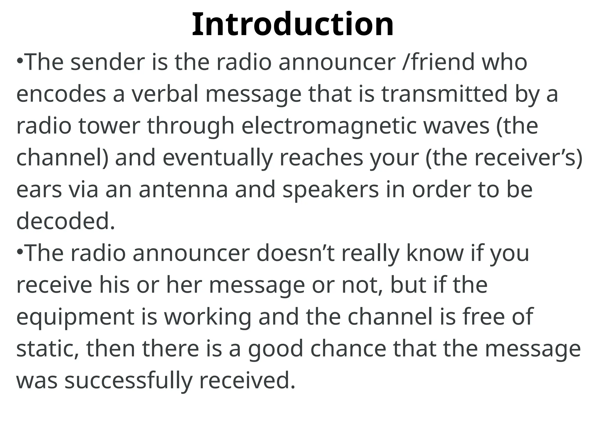 Introduction
•The sender is the radio announcer /friend who
encodes a verbal message that is transmitted by a
radio tower through electromagnetic waves (the
channel) and eventually reaches your (the receiver’s)
ears via an antenna and speakers in order to be
decoded.
•The radio announcer doesn’t really know if you
receive his or her message or not, but if the
equipment is working and the channel is free of
static, then there is a good chance that the message
was successfully received.
 
