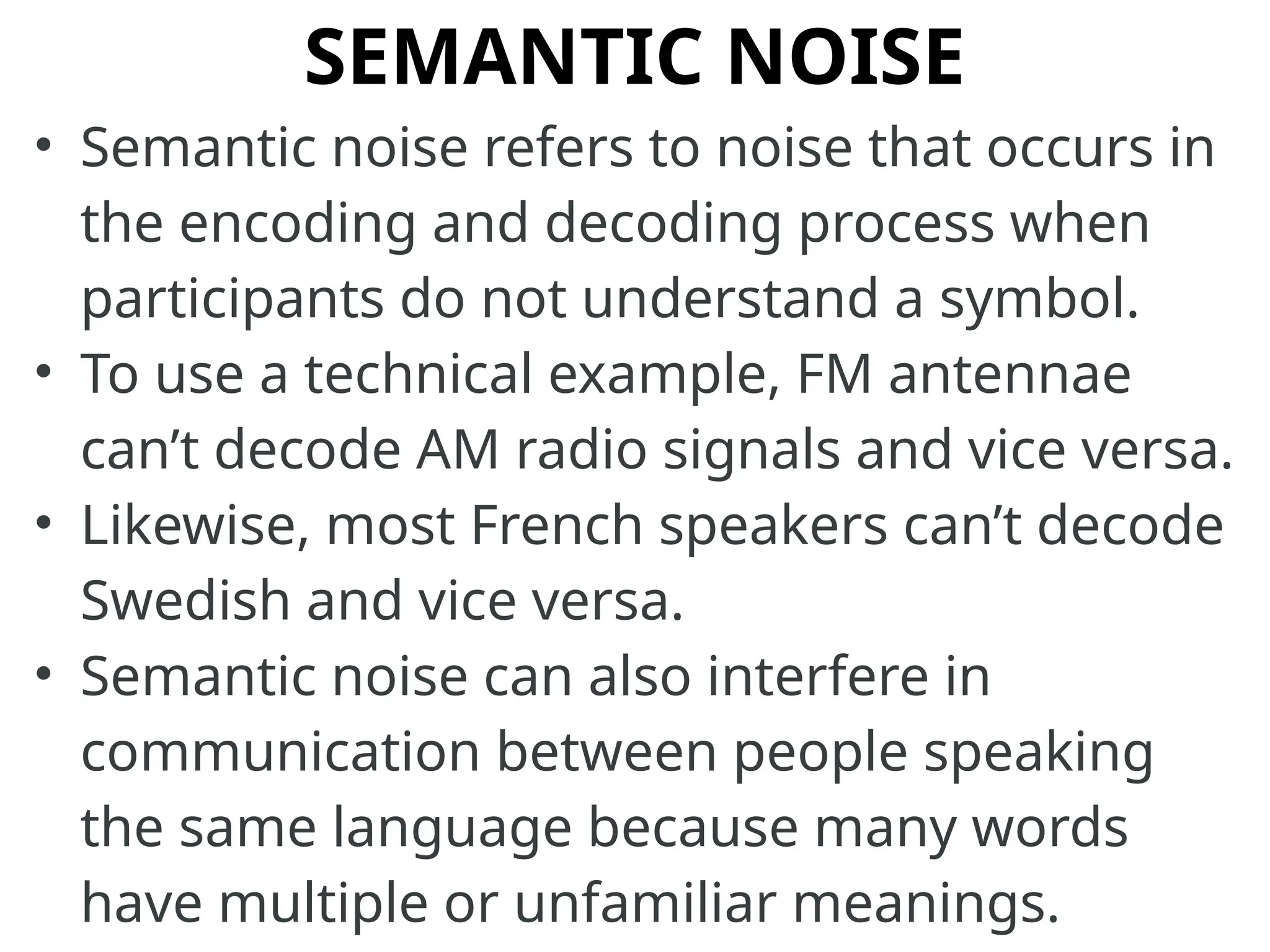 SEMANTIC NOISE
• Semantic noise refers to noise that occurs in
the encoding and decoding process when
participants do not understand a symbol.
• To use a technical example, FM antennae
can’t decode AM radio signals and vice versa.
• Likewise, most French speakers can’t decode
Swedish and vice versa.
• Semantic noise can also interfere in
communication between people speaking
the same language because many words
have multiple or unfamiliar meanings.
 